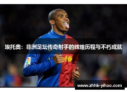埃托奥：非洲足坛传奇射手的辉煌历程与不朽成就