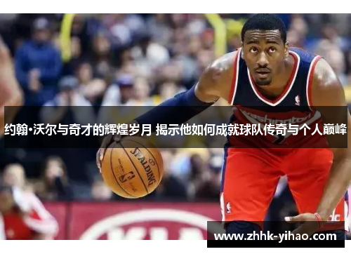 约翰·沃尔与奇才的辉煌岁月 揭示他如何成就球队传奇与个人巅峰