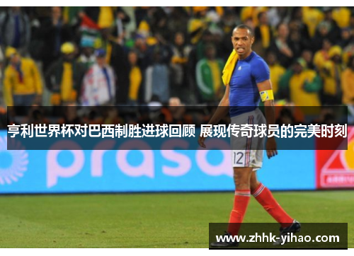 亨利世界杯对巴西制胜进球回顾 展现传奇球员的完美时刻