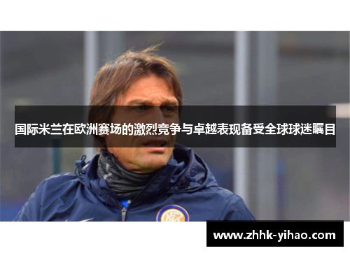 国际米兰在欧洲赛场的激烈竞争与卓越表现备受全球球迷瞩目