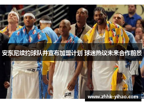 安东尼续约球队并宣布加盟计划 球迷热议未来合作前景