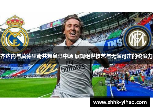齐达内与莫德里奇共舞皇马中场 展现绝世技艺与无懈可击的统治力