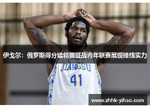 伊戈尔：俄罗斯得分猛将曾征战青年联赛展现锋线实力