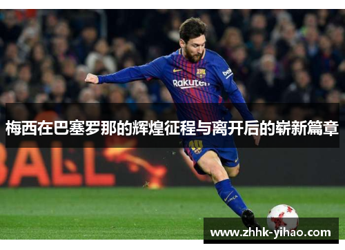 梅西在巴塞罗那的辉煌征程与离开后的崭新篇章