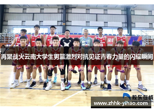 再聚战火云南大学生男篮激烈对抗见证青春力量的闪耀瞬间