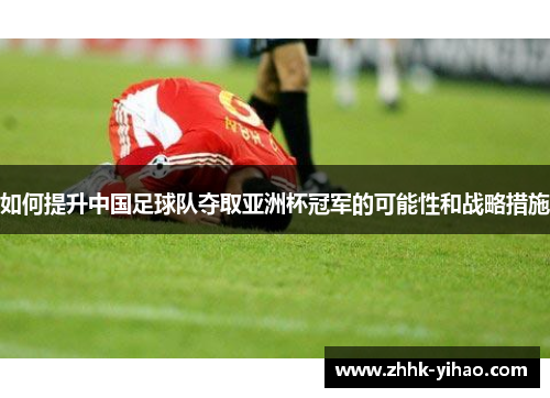 如何提升中国足球队夺取亚洲杯冠军的可能性和战略措施