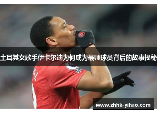 土耳其女歌手伊卡尔迪为何成为最帅球员背后的故事揭秘