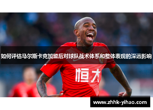 如何评估马尔斯卡克加盟后对球队战术体系和整体表现的深远影响