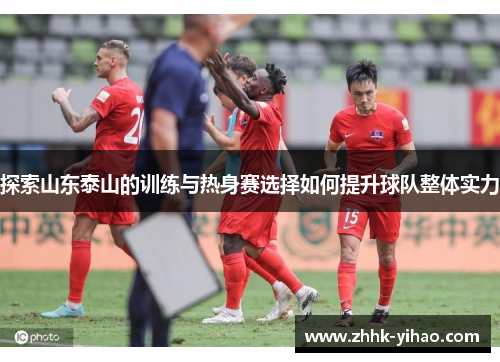 探索山东泰山的训练与热身赛选择如何提升球队整体实力