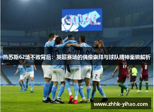 热苏斯62场不败背后:英超赛场的偶像崇拜与球队精神面貌解析