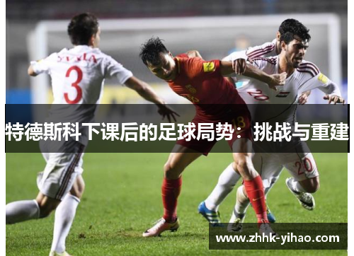 特德斯科下课后的足球局势:挑战与重建