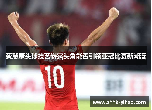 蔡慧康头球技艺崭露头角能否引领亚冠比赛新潮流