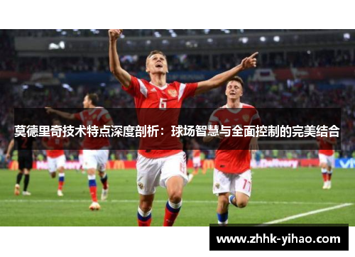 莫德里奇技术特点深度剖析：球场智慧与全面控制的完美结合